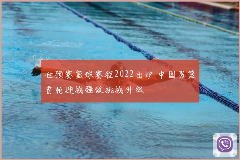 世预赛篮球赛程2022出炉 中国男篮首轮迎战强敌挑战升级