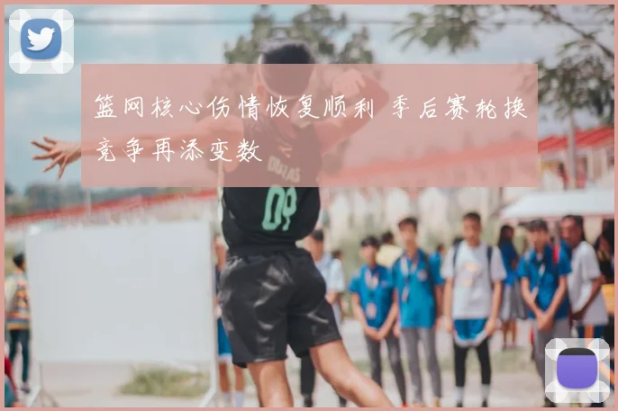篮网核心伤情恢复顺利 季后赛轮换竞争再添变数