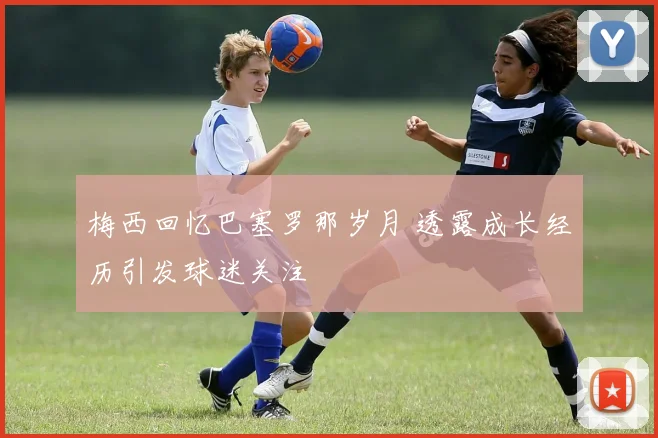 梅西回忆巴塞罗那岁月 透露成长经历引发球迷关注