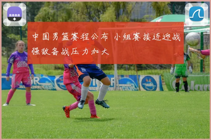 中国男篮赛程公布 小组赛接连迎战强敌备战压力加大