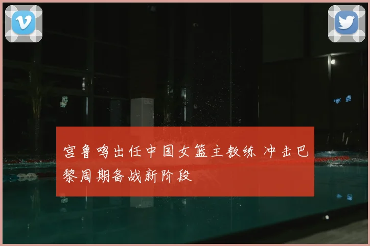 宫鲁鸣出任中国女篮主教练 冲击巴黎周期备战新阶段