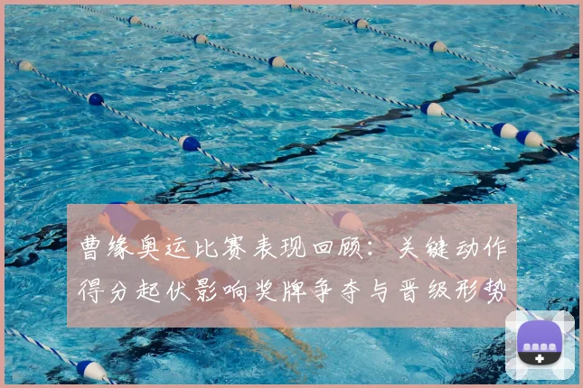 曹缘奥运比赛表现回顾：关键动作得分起伏影响奖牌争夺与晋级形势