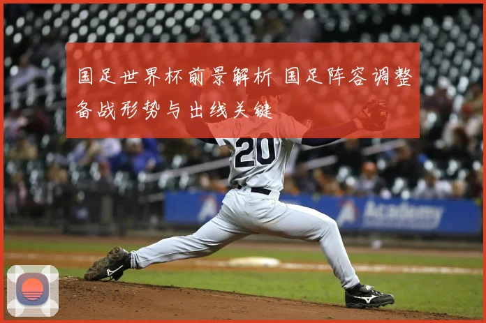 国足世界杯前景解析 国足阵容调整备战形势与出线关键