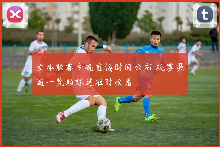 女排联赛今晚直播时间公布 观赛渠道一览助球迷准时收看