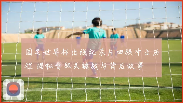 国足世界杯出线纪录片回顾冲击历程 揭秘晋级关键战与背后故事