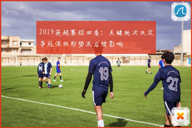 2019英超赛程回看:关键轮次决定争冠保级形势及后续影响