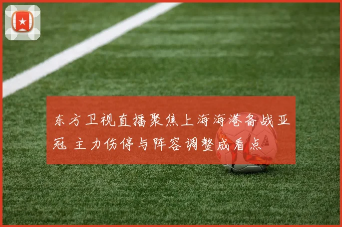 东方卫视直播聚焦上海海港备战亚冠 主力伤停与阵容调整成看点