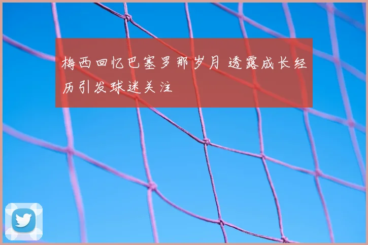 梅西回忆巴塞罗那岁月 透露成长经历引发球迷关注
