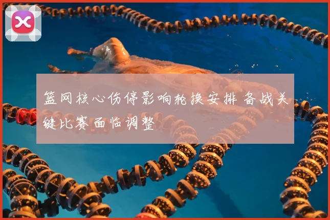 篮网核心伤停影响轮换安排 备战关键比赛面临调整