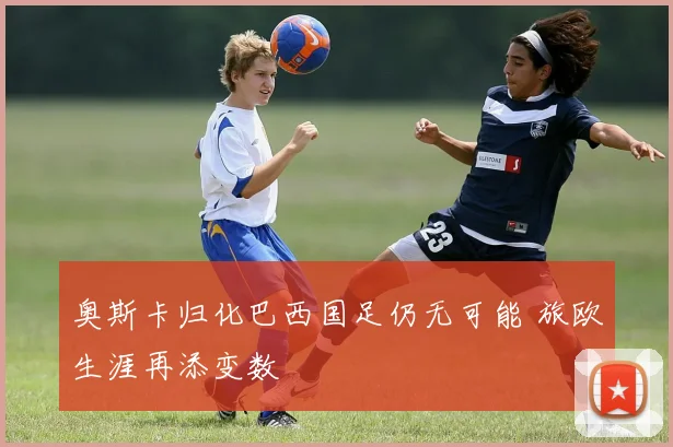 奥斯卡归化巴西国足仍无可能 旅欧生涯再添变数