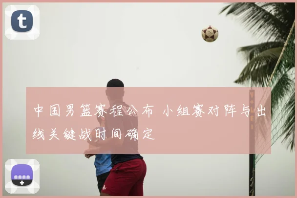 中国男篮赛程公布 小组赛对阵与出线关键战时间确定