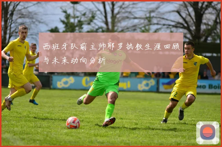 西班牙队前主帅耶罗执教生涯回顾与未来动向分析