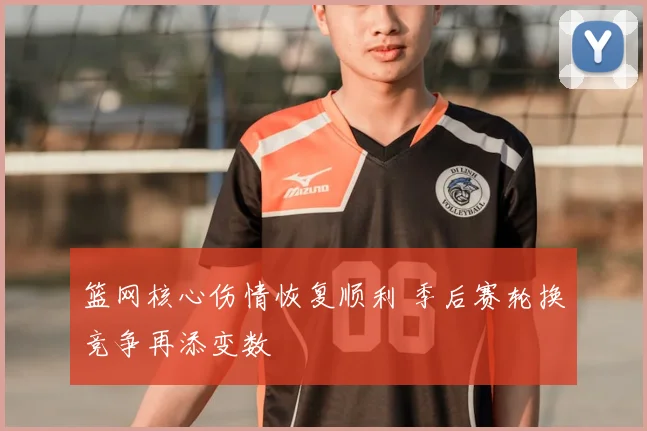 篮网核心伤情恢复顺利 季后赛轮换竞争再添变数