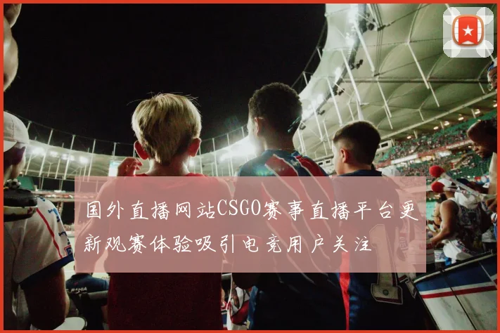 国外直播网站CSGO赛事直播平台更新观赛体验吸引电竞用户关注