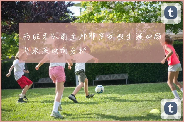 西班牙队前主帅耶罗执教生涯回顾与未来动向分析