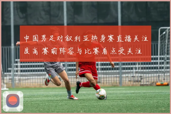 中国男足对叙利亚热身赛直播关注度高 赛前阵容与比赛看点受关注