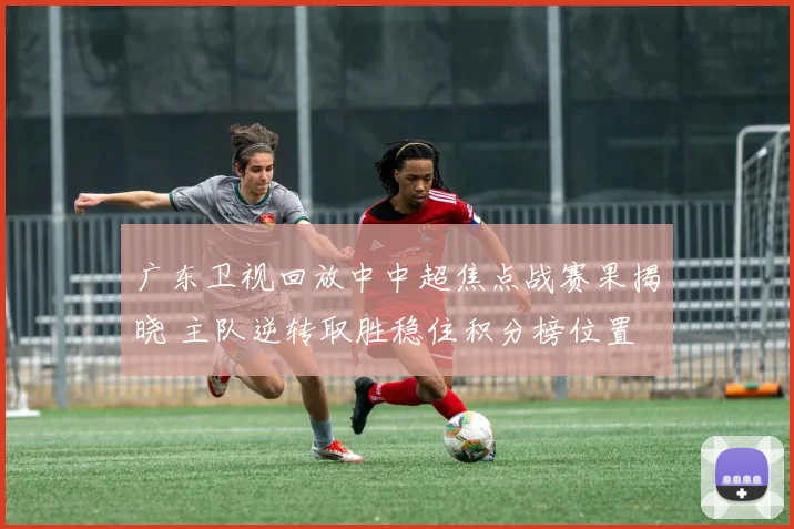 广东卫视回放中中超焦点战赛果揭晓 主队逆转取胜稳住积分榜位置