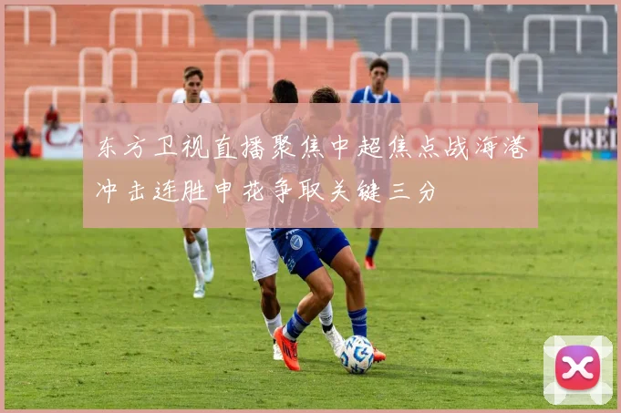 东方卫视直播聚焦中超焦点战海港冲击连胜申花争取关键三分