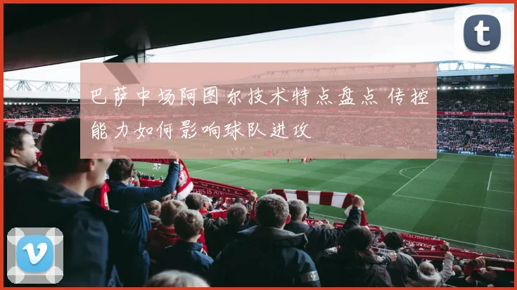 巴萨中场阿图尔技术特点盘点 传控能力如何影响球队进攻