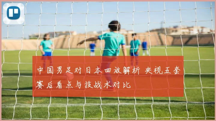 中国男足对日本回放解析 央视五套赛后看点与技战术对比