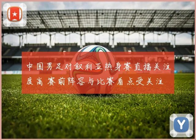 中国男足对叙利亚热身赛直播关注度高 赛前阵容与比赛看点受关注