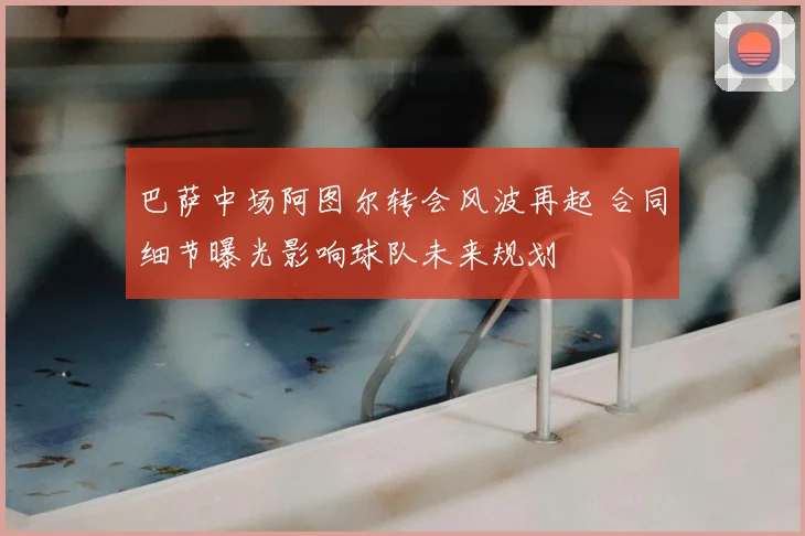 巴萨中场阿图尔转会风波再起 合同细节曝光影响球队未来规划