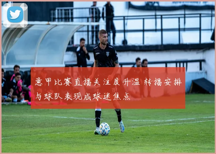 意甲比赛直播关注度升温 转播安排与球队表现成球迷焦点