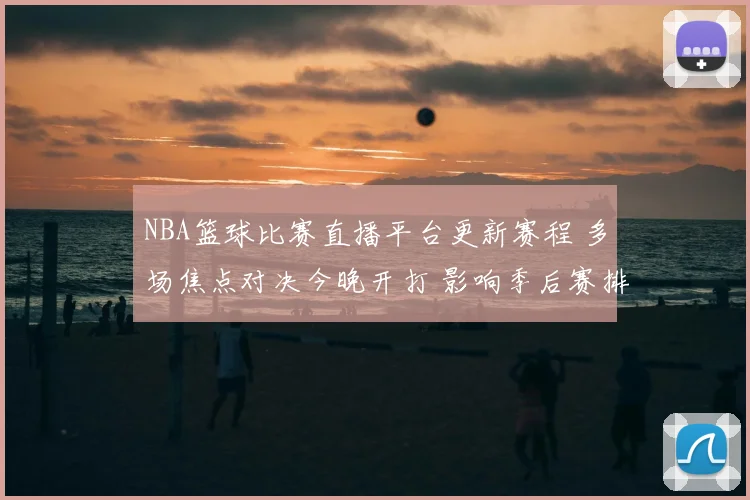 NBA篮球比赛直播平台更新赛程 多场焦点对决今晚开打 影响季后赛排名走势