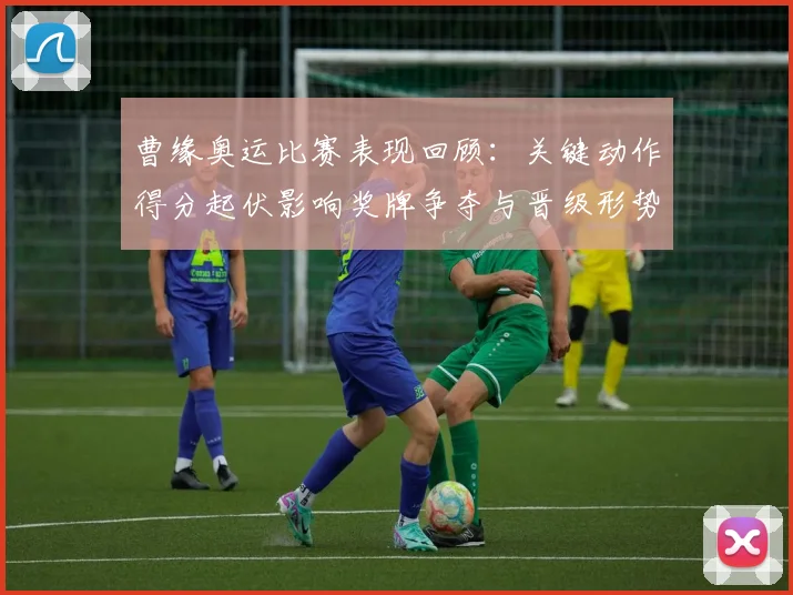 曹缘奥运比赛表现回顾：关键动作得分起伏影响奖牌争夺与晋级形势