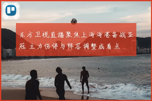 东方卫视直播聚焦上海海港备战亚冠 主力伤停与阵容调整成看点