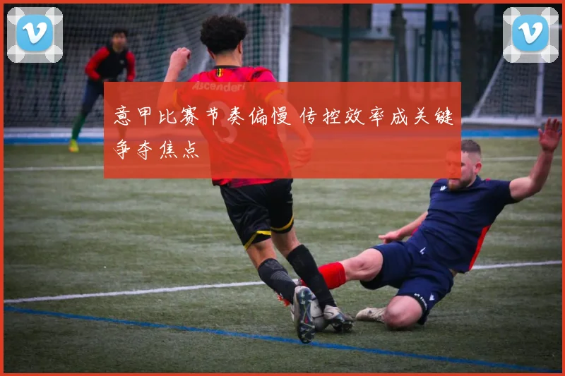 意甲比赛节奏偏慢 传控效率成关键争夺焦点