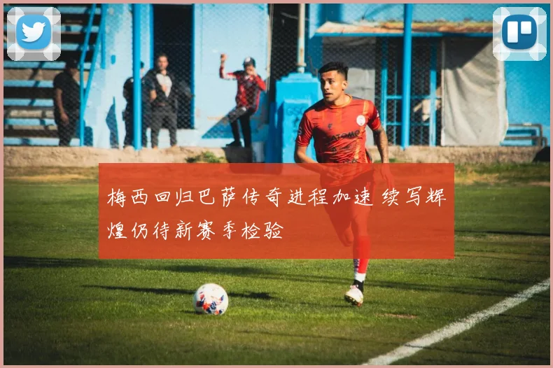 梅西回归巴萨传奇进程加速 续写辉煌仍待新赛季检验