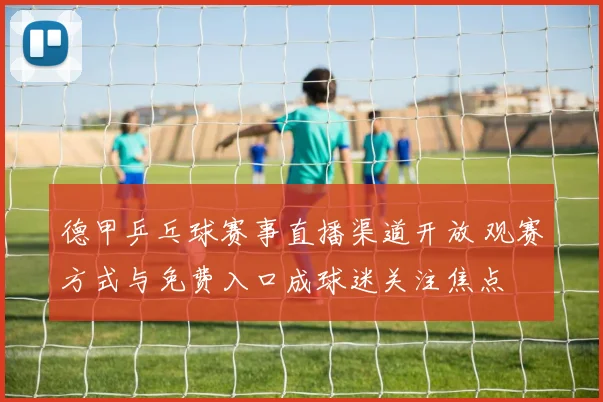 德甲乒乓球赛事直播渠道开放 观赛方式与免费入口成球迷关注焦点