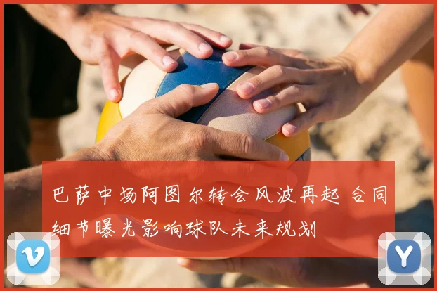 巴萨中场阿图尔转会风波再起 合同细节曝光影响球队未来规划