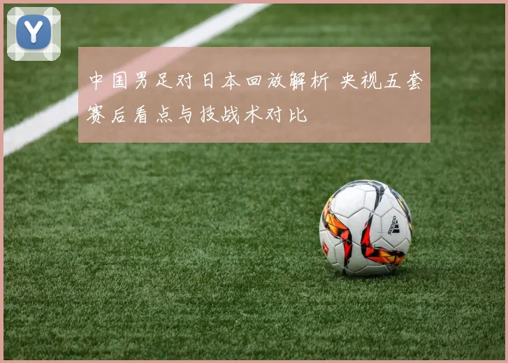 中国男足对日本回放解析 央视五套赛后看点与技战术对比