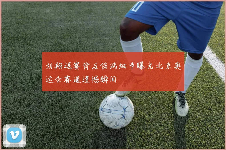 刘翔退赛背后伤病细节曝光北京奥运会赛道遗憾瞬间