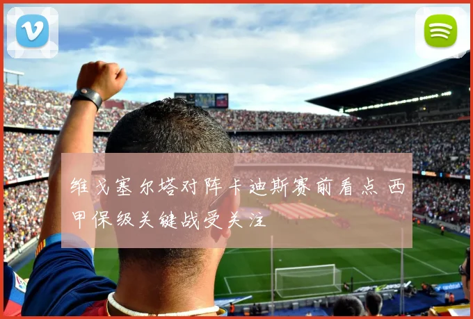 维戈塞尔塔对阵卡迪斯赛前看点 西甲保级关键战受关注