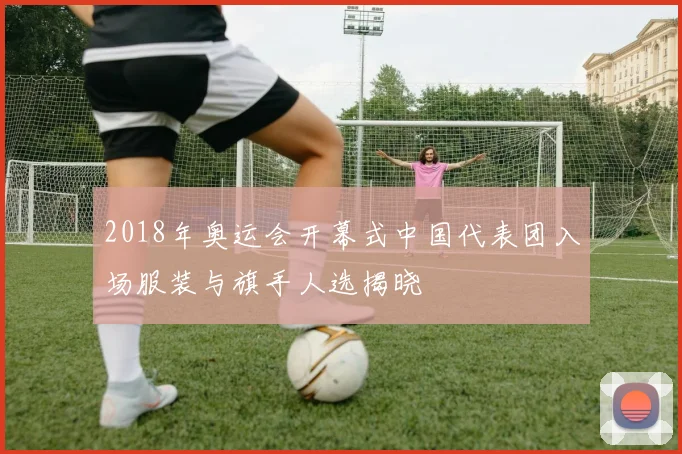 2018年奥运会开幕式中国代表团入场服装与旗手人选揭晓