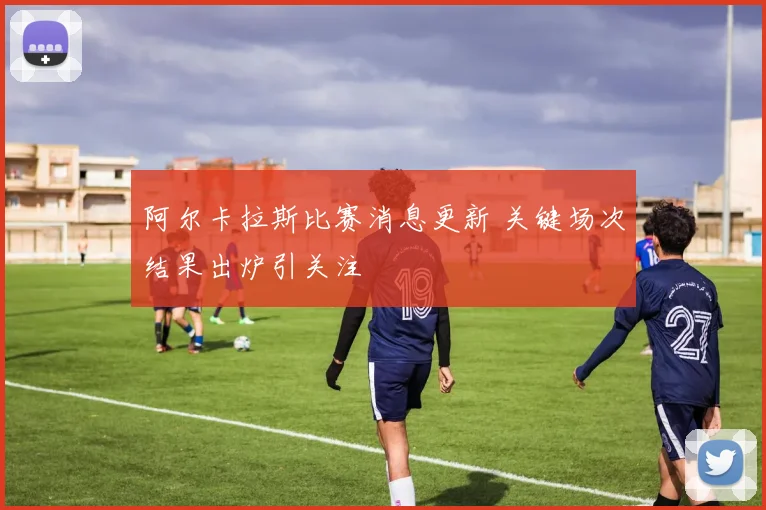 阿尔卡拉斯比赛消息更新 关键场次结果出炉引关注