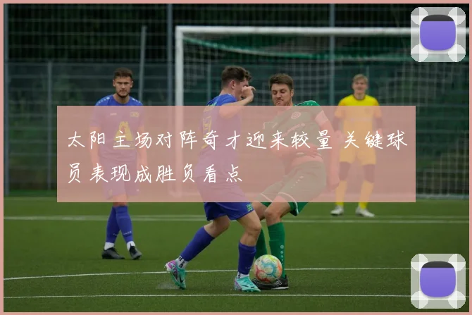 太阳主场对阵奇才迎来较量 关键球员表现成胜负看点