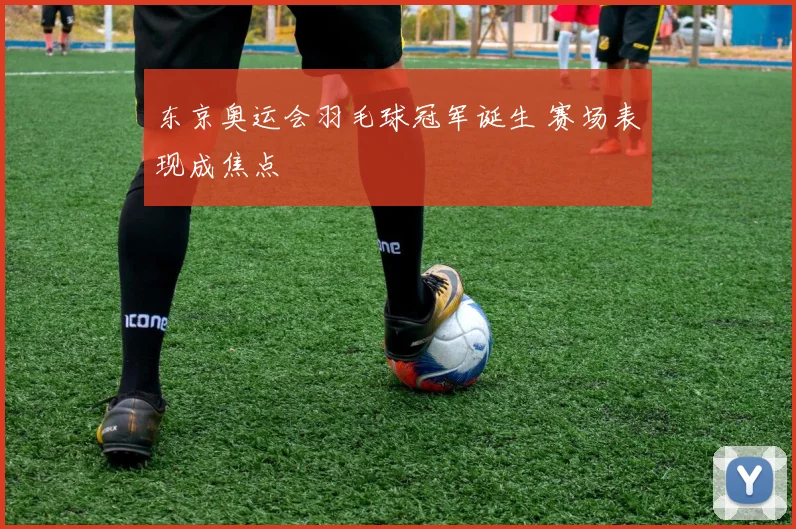 东京奥运会羽毛球冠军诞生 赛场表现成焦点