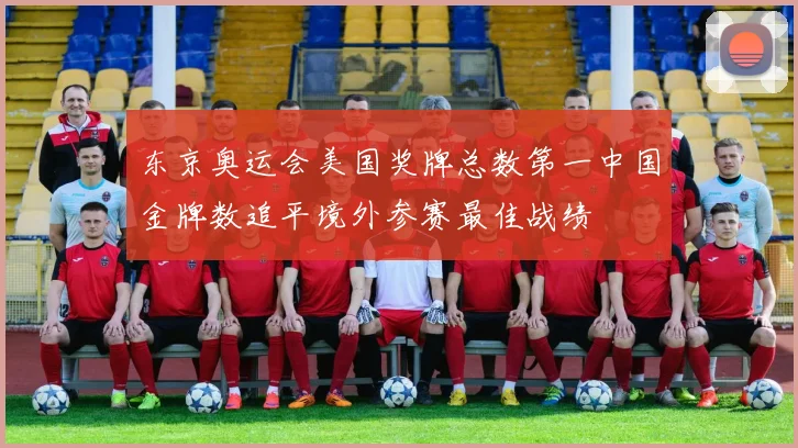 东京奥运会美国奖牌总数第一中国金牌数追平境外参赛最佳战绩