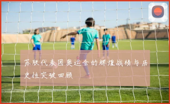 苏联代表团奥运会的辉煌战绩与历史性突破回顾