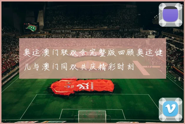 奥运澳门联欢会完整版回顾奥运健儿与澳门同欢共庆精彩时刻