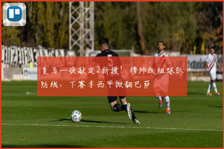 皇马一夜敲定2新援!穆帅改组球队防线,下赛季西甲掀翻巴萨