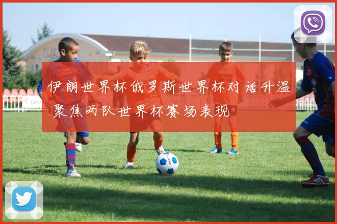 伊朗世界杯俄罗斯世界杯对话升温 聚焦两队世界杯赛场表现