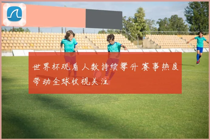 世界杯观看人数持续攀升 赛事热度带动全球收视关注