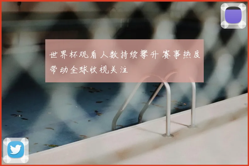 世界杯观看人数持续攀升 赛事热度带动全球收视关注