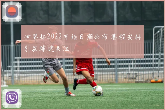 世界杯2022开始日期公布 赛程安排引发球迷关注