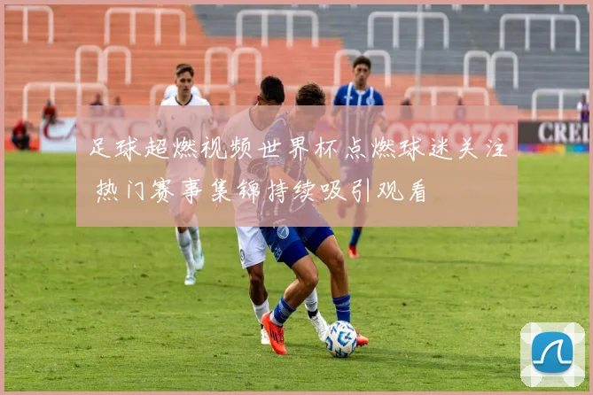 足球超燃视频世界杯点燃球迷关注 热门赛事集锦持续吸引观看